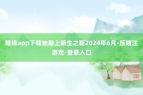 赌钱app下载她踏上新生之路2024年6月-压赌注游戏-登录入口