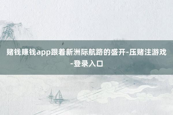 赌钱赚钱app跟着新洲际航路的盛开-压赌注游戏-登录入口
