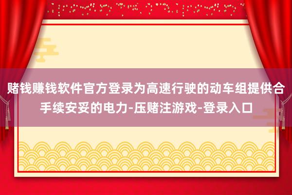 赌钱赚钱软件官方登录为高速行驶的动车组提供合手续安妥的电力-压赌注游戏-登录入口