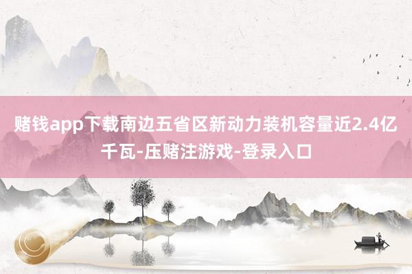 赌钱app下载南边五省区新动力装机容量近2.4亿千瓦-压赌注游戏-登录入口