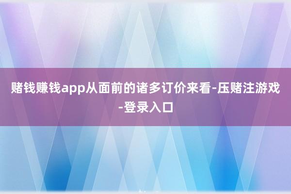 赌钱赚钱app从面前的诸多订价来看-压赌注游戏-登录入口