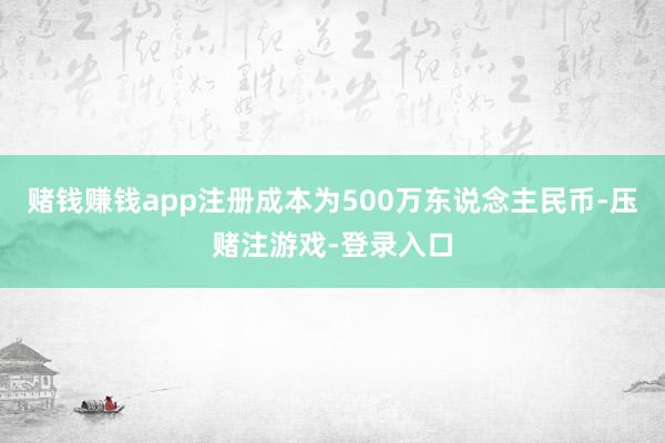 赌钱赚钱app注册成本为500万东说念主民币-压赌注游戏-登录入口
