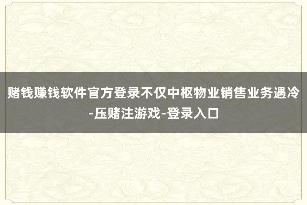 赌钱赚钱软件官方登录　　不仅中枢物业销售业务遇冷-压赌注游戏-登录入口