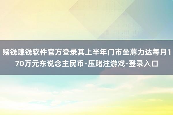 赌钱赚钱软件官方登录其上半年门市坐蓐力达每月170万元东说念主民币-压赌注游戏-登录入口