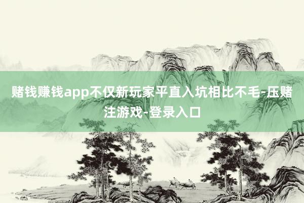 赌钱赚钱app不仅新玩家平直入坑相比不毛-压赌注游戏-登录入口