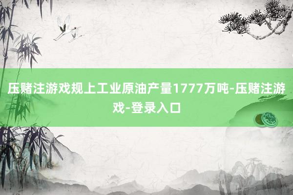 压赌注游戏规上工业原油产量1777万吨-压赌注游戏-登录入口