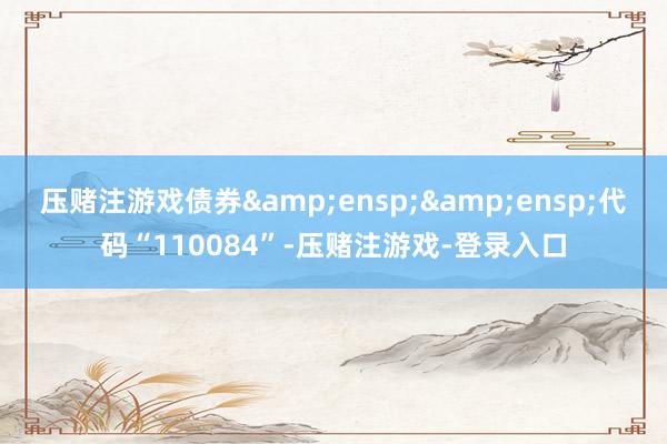 压赌注游戏债券  代码“110084”-压赌注游戏-登录入口