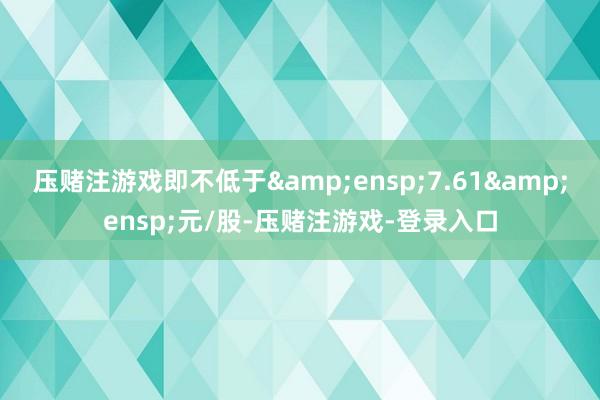 压赌注游戏即不低于 7.61 元/股-压赌注游戏-登录入口