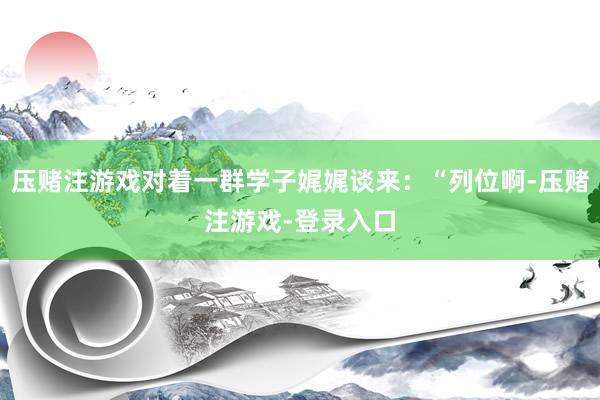 压赌注游戏对着一群学子娓娓谈来：“列位啊-压赌注游戏-登录入口