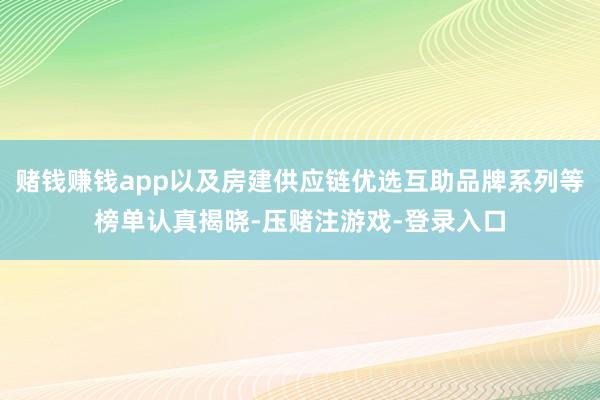赌钱赚钱app以及房建供应链优选互助品牌系列等榜单认真揭晓-压赌注游戏-登录入口