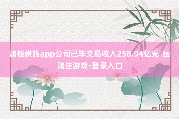 赌钱赚钱app公司已毕交易收入258.94亿元-压赌注游戏-登录入口