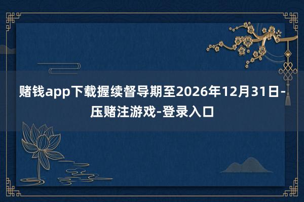 赌钱app下载握续督导期至2026年12月31日-压赌注游戏-登录入口