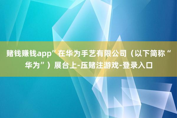 赌钱赚钱app”在华为手艺有限公司(以下简称“华为”)展台上-压赌注游戏-登录入口