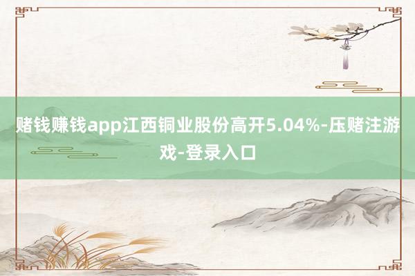赌钱赚钱app江西铜业股份高开5.04%-压赌注游戏-登录入口