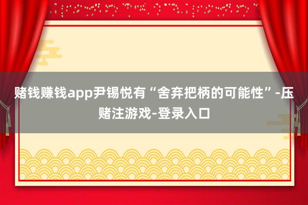 赌钱赚钱app尹锡悦有“舍弃把柄的可能性”-压赌注游戏-登录入口