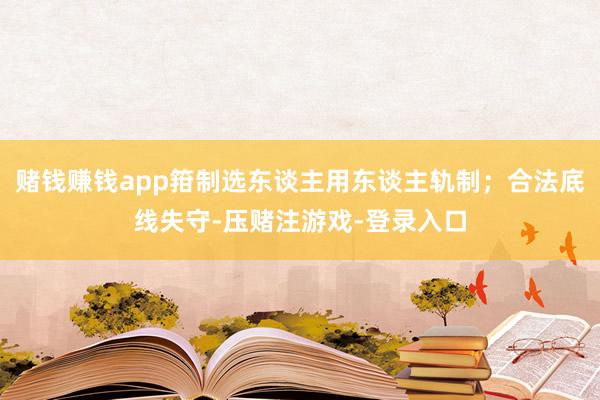 赌钱赚钱app箝制选东谈主用东谈主轨制;合法底线失守-压赌注游戏-登录入口