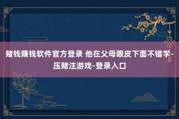 赌钱赚钱软件官方登录 他在父母眼皮下面不错学-压赌注游戏-登录入口