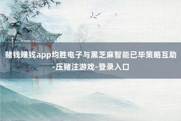 赌钱赚钱app均胜电子与黑芝麻智能已毕策略互助-压赌注游戏-登录入口