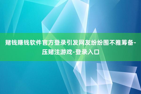 赌钱赚钱软件官方登录引发网友纷纷围不雅筹备-压赌注游戏-登录入口