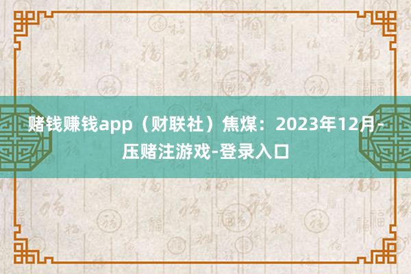 赌钱赚钱app(财联社) 焦煤:2023年12月-压赌注游戏-登录入口