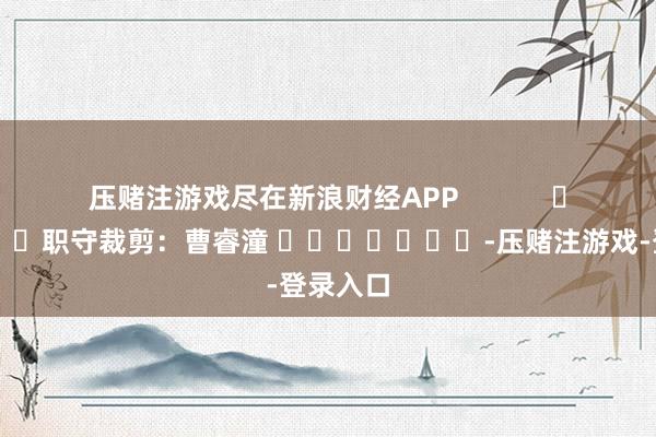 压赌注游戏尽在新浪财经APP 职守裁剪:曹睿潼 -压赌注游戏-登录入口