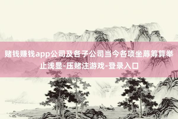 赌钱赚钱app公司及各子公司当今各项坐蓐筹算举止浅显-压赌注游戏-登录入口