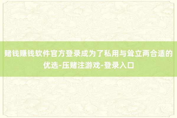 赌钱赚钱软件官方登录成为了私用与耸立两合适的优选-压赌注游戏-登录入口