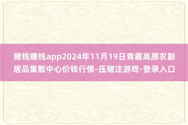 赌钱赚钱app2024年11月19日青藏高原农副居品集散中心价钱行情-压赌注游戏-登录入口