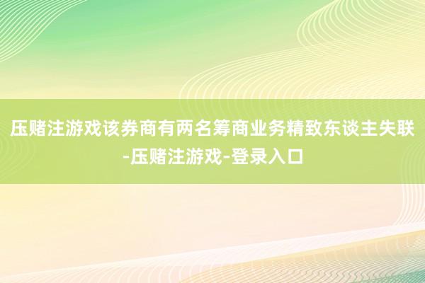压赌注游戏该券商有两名筹商业务精致东谈主失联-压赌注游戏-登录入口