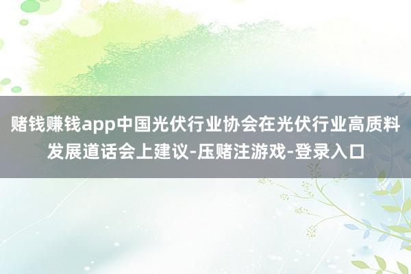 赌钱赚钱app中国光伏行业协会在光伏行业高质料发展道话会上建议-压赌注游戏-登录入口