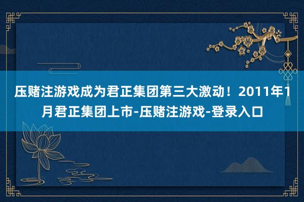 压赌注游戏成为君正集团第三大激动！2011年1月君正集团上市-压赌注游戏-登录入口
