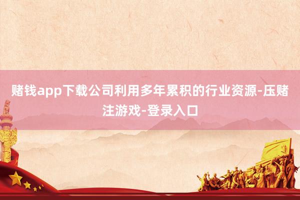 赌钱app下载公司利用多年累积的行业资源-压赌注游戏-登录入口