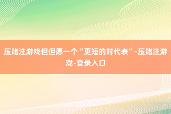 压赌注游戏但但愿一个“更短的时代表”-压赌注游戏-登录入口
