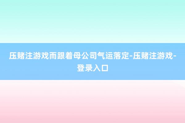 压赌注游戏　　而跟着母公司气运落定-压赌注游戏-登录入口