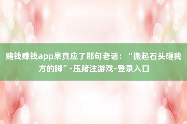 赌钱赚钱app果真应了那句老话：“搬起石头砸我方的脚”-压赌注游戏-登录入口