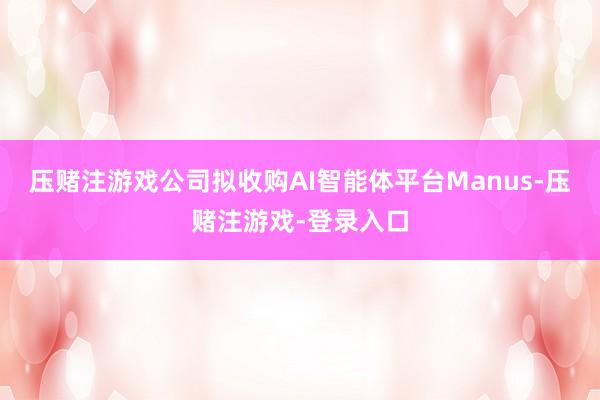 压赌注游戏公司拟收购AI智能体平台Manus-压赌注游戏-登录入口
