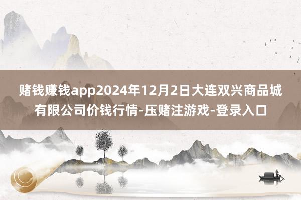 赌钱赚钱app2024年12月2日大连双兴商品城有限公司价钱行情-压赌注游戏-登录入口