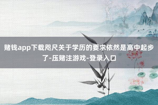 赌钱app下载咫尺关于学历的要求依然是高中起步了-压赌注游戏-登录入口