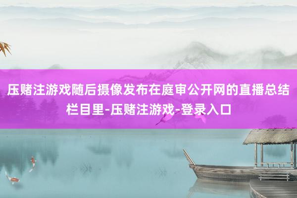 压赌注游戏随后摄像发布在庭审公开网的直播总结栏目里-压赌注游戏-登录入口