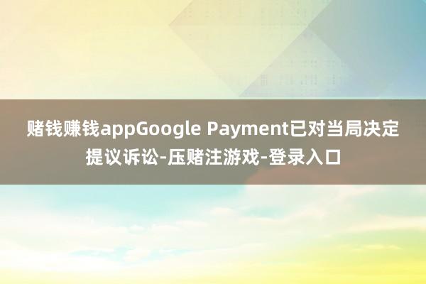 赌钱赚钱appGoogle Payment已对当局决定提议诉讼-压赌注游戏-登录入口