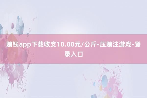 赌钱app下载收支10.00元/公斤-压赌注游戏-登录入口