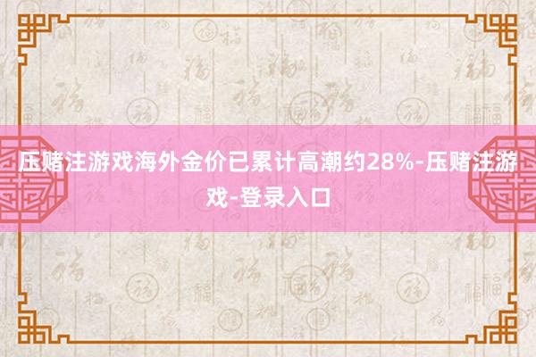 压赌注游戏海外金价已累计高潮约28%-压赌注游戏-登录入口