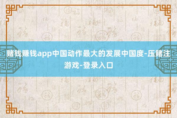 赌钱赚钱app中国动作最大的发展中国度-压赌注游戏-登录入口
