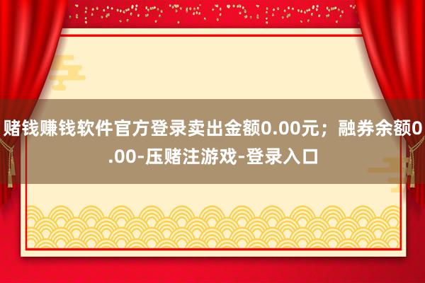 赌钱赚钱软件官方登录卖出金额0.00元;融券余额0.00-压赌注游戏-登录入口