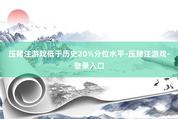 压赌注游戏低于历史20%分位水平-压赌注游戏-登录入口